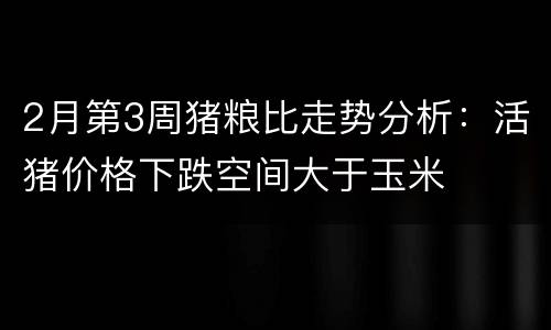 2月第3周猪粮比走势分析：活猪价格下跌空间大于玉米