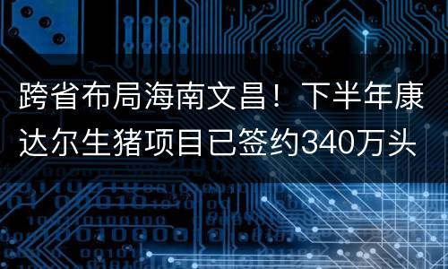 跨省布局海南文昌！下半年康达尔生猪项目已签约340万头