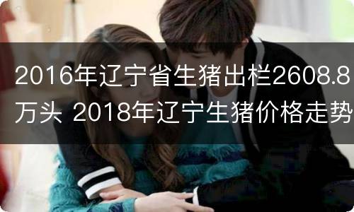 2016年辽宁省生猪出栏2608.8万头 2018年辽宁生猪价格走势图表