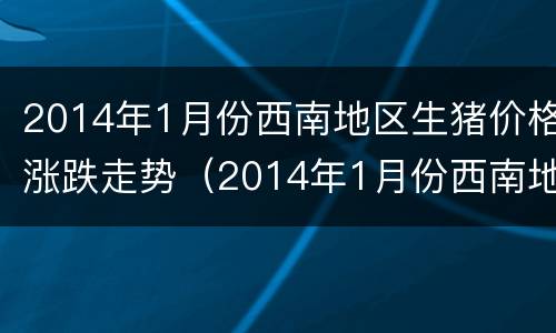 2014年1月份西南地区生猪价格涨跌走势（2014年1月份西南地区生猪价格涨跌走势如何）