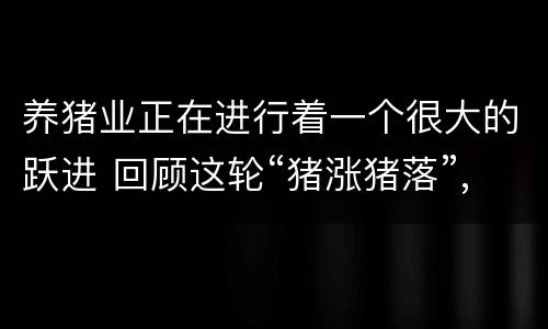 养猪业正在进行着一个很大的跃进 回顾这轮“猪涨猪落”,发现养殖业的4个底层逻辑