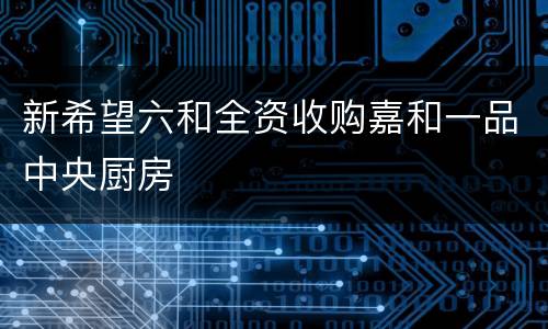 新希望六和全资收购嘉和一品中央厨房