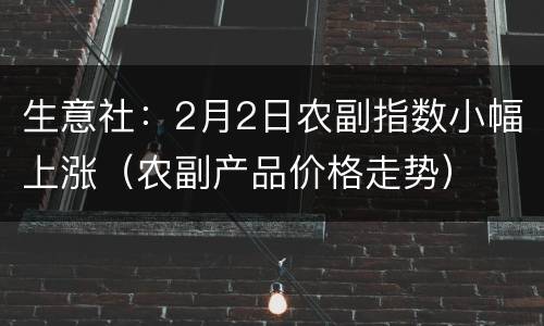 生意社：2月2日农副指数小幅上涨（农副产品价格走势）