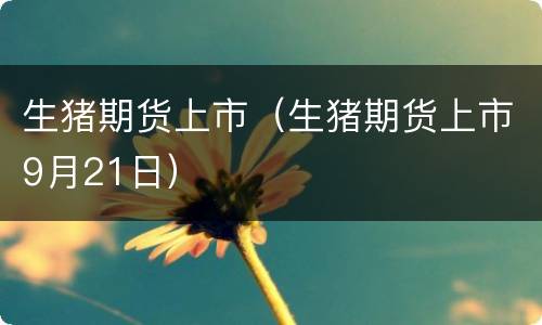 生猪期货上市（生猪期货上市9月21日）