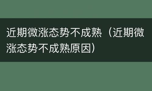 近期微涨态势不成熟（近期微涨态势不成熟原因）