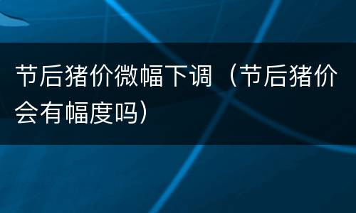 节后猪价微幅下调（节后猪价会有幅度吗）