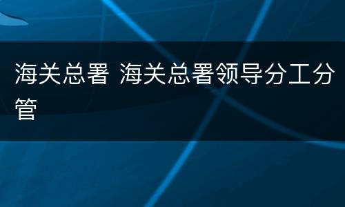 海关总署 海关总署领导分工分管