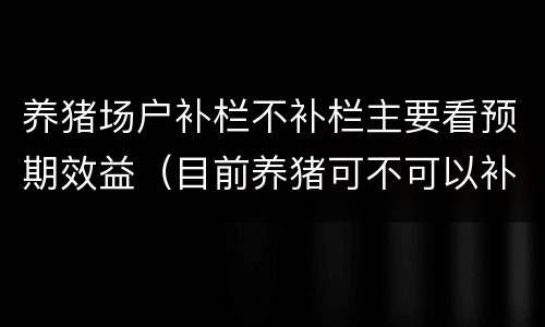 养猪场户补栏不补栏主要看预期效益（目前养猪可不可以补栏）