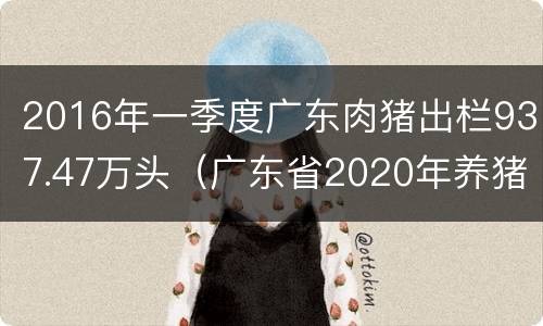 2016年一季度广东肉猪出栏937.47万头（广东省2020年养猪产量）