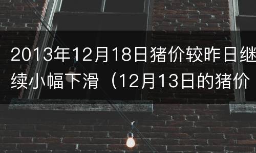 2013年12月18日猪价较昨日继续小幅下滑（12月13日的猪价是多少）