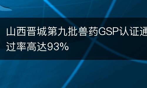 山西晋城第九批兽药GSP认证通过率高达93%
