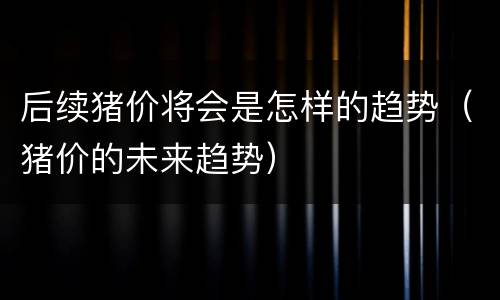 后续猪价将会是怎样的趋势（猪价的未来趋势）