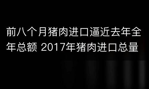 前八个月猪肉进口逼近去年全年总额 2017年猪肉进口总量