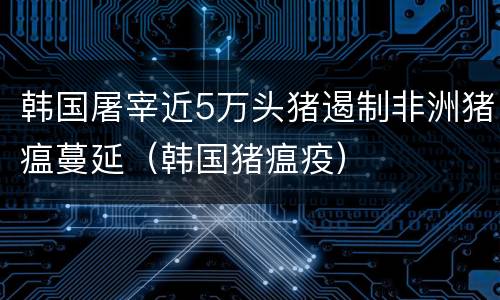 韩国屠宰近5万头猪遏制非洲猪瘟蔓延（韩国猪瘟疫）