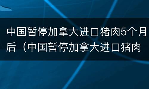 中国暂停加拿大进口猪肉5个月后（中国暂停加拿大进口猪肉5个月后再进口）