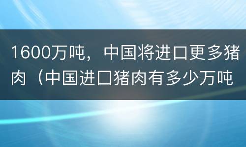 1600万吨，中国将进口更多猪肉（中国进囗猪肉有多少万吨）