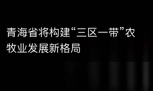 青海省将构建“三区一带”农牧业发展新格局