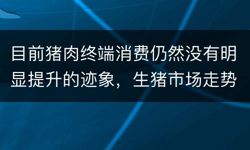 目前猪肉终端消费仍然没有明显提升的迹象，生猪市场走势不稳定