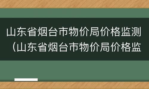 山东省烟台市物价局价格监测（山东省烟台市物价局价格监测中心）