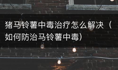猪马铃薯中毒治疗怎么解决（如何防治马铃薯中毒）