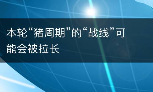 本轮“猪周期”的“战线”可能会被拉长
