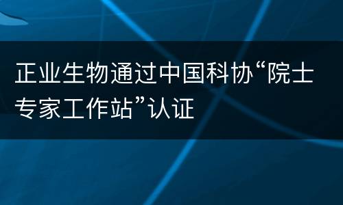 正业生物通过中国科协“院士专家工作站”认证