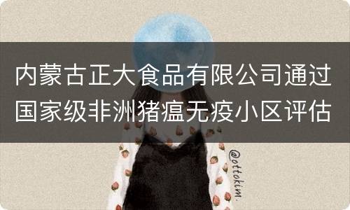 内蒙古正大食品有限公司通过国家级非洲猪瘟无疫小区评估验收