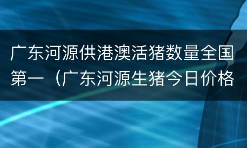 广东河源供港澳活猪数量全国第一（广东河源生猪今日价格）