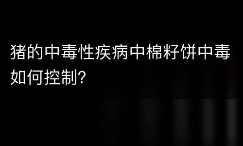 猪的中毒性疾病中棉籽饼中毒如何控制？