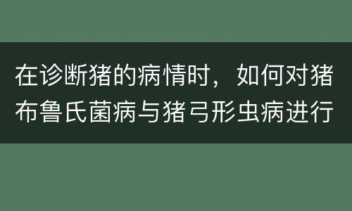 在诊断猪的病情时，如何对猪布鲁氏菌病与猪弓形虫病进行鉴别？