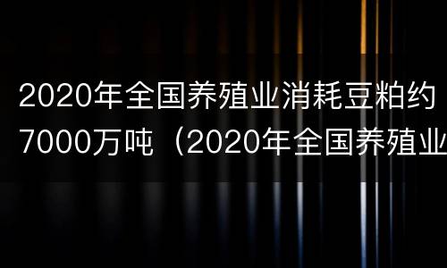 2020年全国养殖业消耗豆粕约7000万吨（2020年全国养殖业消耗豆粕约7000万吨以上）