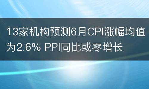 13家机构预测6月CPI涨幅均值为2.6% PPI同比或零增长