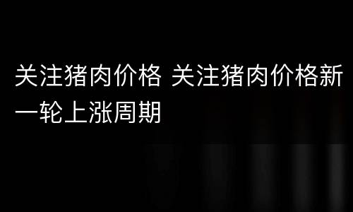 关注猪肉价格 关注猪肉价格新一轮上涨周期