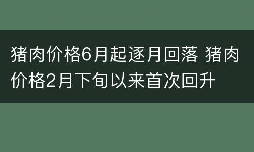 猪肉价格6月起逐月回落 猪肉价格2月下旬以来首次回升
