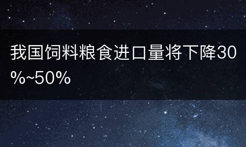 我国饲料粮食进口量将下降30%~50%