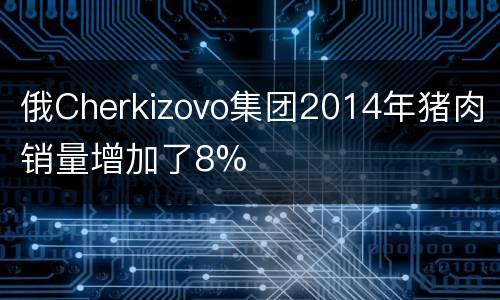 俄Cherkizovo集团2014年猪肉销量增加了8%