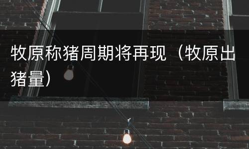 牧原称猪周期将再现（牧原出猪量）