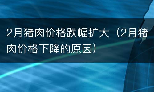 2月猪肉价格跌幅扩大（2月猪肉价格下降的原因）