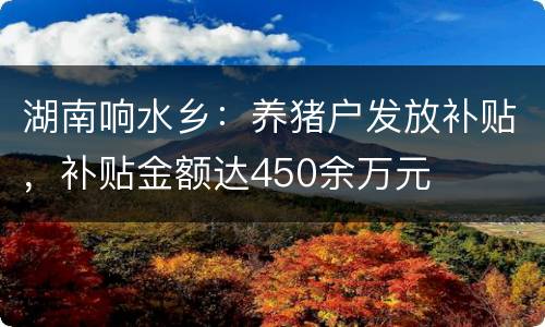 湖南响水乡：养猪户发放补贴，补贴金额达450余万元