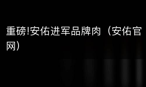 重磅!安佑进军品牌肉（安佑官网）