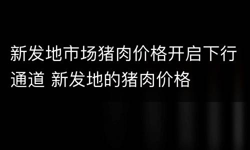 新发地市场猪肉价格开启下行通道 新发地的猪肉价格
