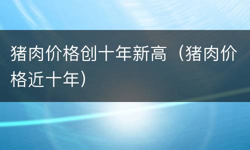 猪肉价格创十年新高（猪肉价格近十年）