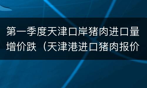 第一季度天津口岸猪肉进口量增价跌（天津港进口猪肉报价）