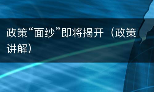 政策“面纱”即将揭开（政策讲解）