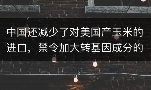 中国还减少了对美国产玉米的进口，禁令加大转基因成分的牲畜饲料