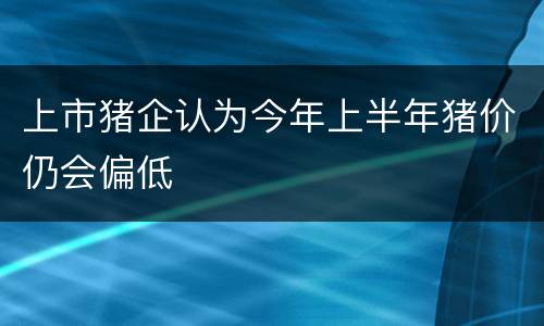 上市猪企认为今年上半年猪价仍会偏低