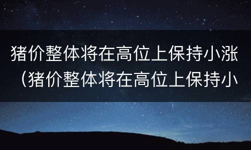 猪价整体将在高位上保持小涨（猪价整体将在高位上保持小涨吗）