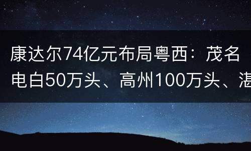 康达尔74亿元布局粤西：茂名电白50万头、高州100万头、湛江徐闻1