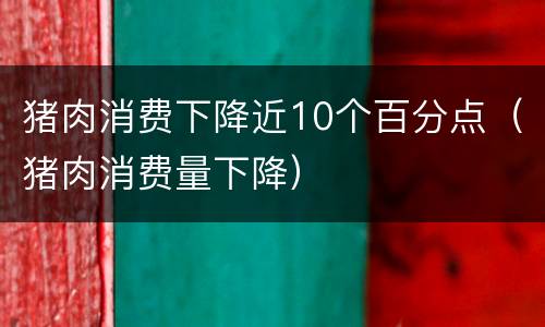 猪肉消费下降近10个百分点（猪肉消费量下降）