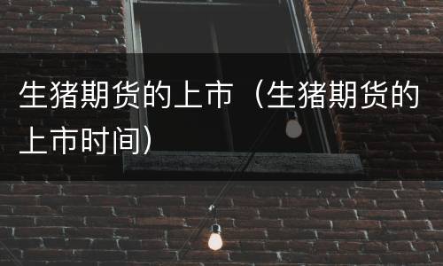 生猪期货的上市（生猪期货的上市时间）